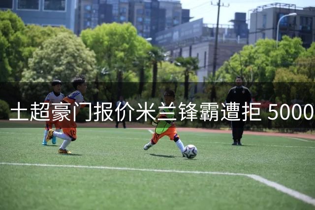 土超豪门报价米兰锋霸遭拒 5000万欧底线价成转会关键